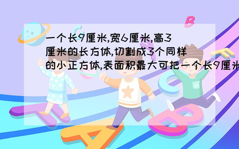 一个长9厘米,宽6厘米,高3厘米的长方体,切割成3个同样的小正方体,表面积最大可把一个长9厘米,宽6厘米,高3厘米的长方体切割成3个体积相等的正方体,表面积最大可增加几平方厘米!必须要有过