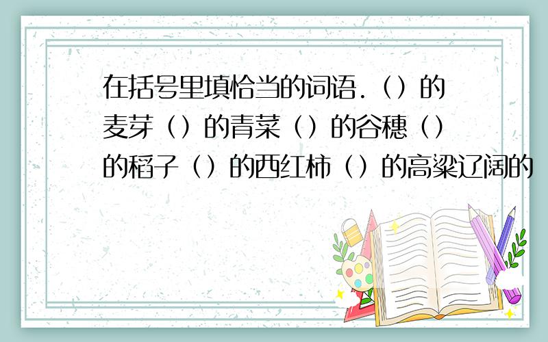 在括号里填恰当的词语.（）的麦芽（）的青菜（）的谷穗（）的稻子（）的西红柿（）的高粱辽阔的（）巍巍的（）锦绣的（）碧绿的（）崎岖的（）险峻的（）是（）的麦苗，我打错了。