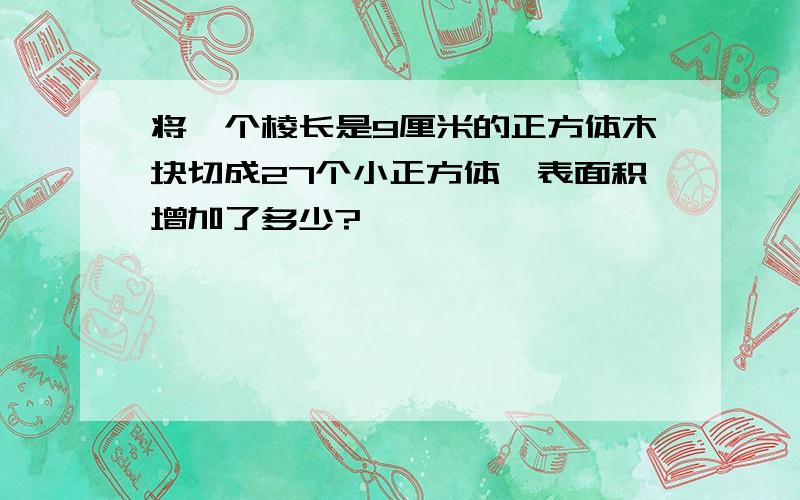 将一个棱长是9厘米的正方体木块切成27个小正方体,表面积增加了多少?