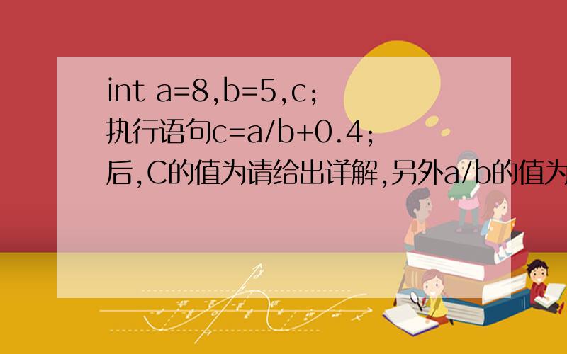 int a=8,b=5,c;执行语句c=a/b+0.4;后,C的值为请给出详解,另外a/b的值为什么是1而不是1.6