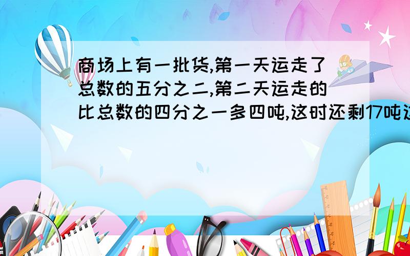 商场上有一批货,第一天运走了总数的五分之二,第二天运走的比总数的四分之一多四吨,这时还剩17吨这批货物共有多少吨?