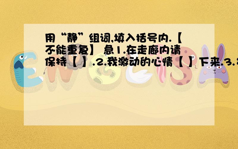 用“静”组词,填入括号内.【不能重复】 急1.在走廊内请保持【 】.2.我激动的心情【 】下来.3.乡村的夜晚多么【 】.4.司令员【 】地指挥战斗.5.同学们【 】地听老师讲课.6.这条林荫大道非常