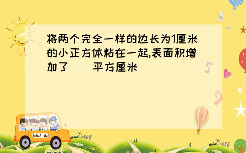 将两个完全一样的边长为1厘米的小正方体粘在一起,表面积增加了——平方厘米