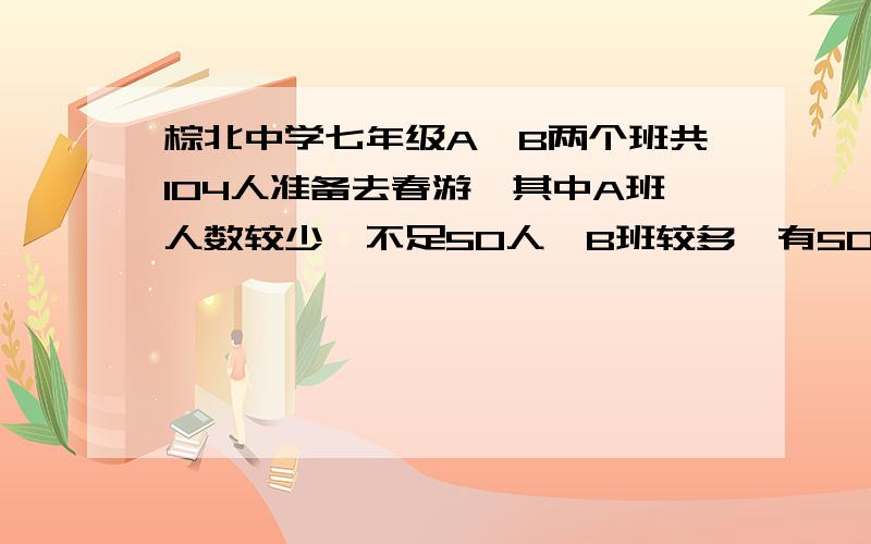 棕北中学七年级A、B两个班共104人准备去春游,其中A班人数较少,不足50人,B班较多,有50多人.经计算,如果两班都以班为单位分别购票,则一共应付1240元;如果两班联合起来,作为一个团体购票,则可