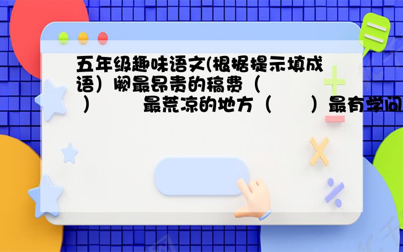 五年级趣味语文(根据提示填成语）阙最昂贵的稿费（     ）       最荒凉的地方（      ）最有学问的人（     ）    最反常的天气（   ）