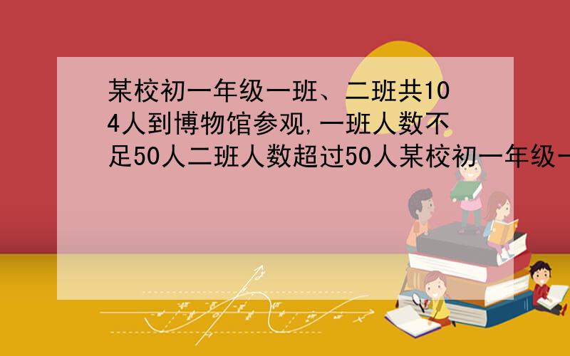 某校初一年级一班、二班共104人到博物馆参观,一班人数不足50人二班人数超过50人某校初一年级一班、二班共104人到博物馆参观,一班人数不足50人,二班人数超过50人,已知博物馆门票规定如下