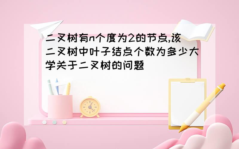 二叉树有n个度为2的节点,该二叉树中叶子结点个数为多少大学关于二叉树的问题