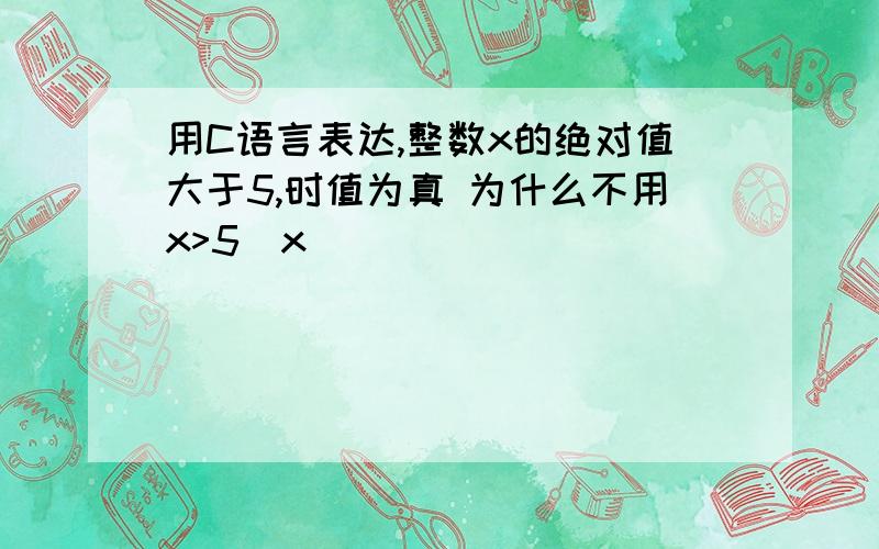 用C语言表达,整数x的绝对值大于5,时值为真 为什么不用x>5|x