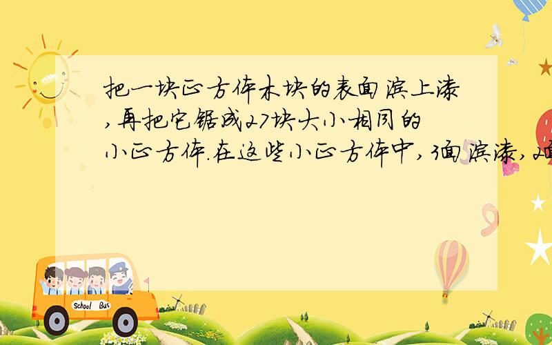 把一块正方体木块的表面涂上漆,再把它锯成27块大小相同的小正方体.在这些小正方体中,3面涂漆,2面涂漆,1面涂漆和未涂漆的各有多少块?小木块数3³（27）