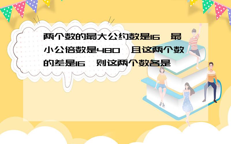 两个数的最大公约数是16,最小公倍数是480,且这两个数的差是16,则这两个数各是