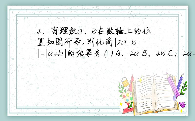 2、有理数a、b在数轴上的位置如图所示,则化简|7a-b|-|a+b|的结果是（ ） A、2a B、2b C、2a-2b D、2a+b