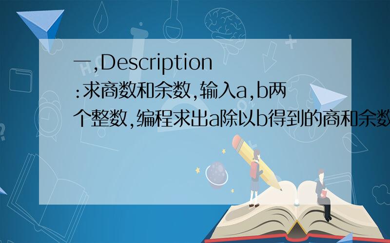 一,Description :求商数和余数,输入a,b两个整数,编程求出a除以b得到的商和余数Input 输入一行,只有两个整数(中间有空格).Output 输出只有一行,两个整数(中间有空格).Sample Input 7 3Sample Output 2 1二、D