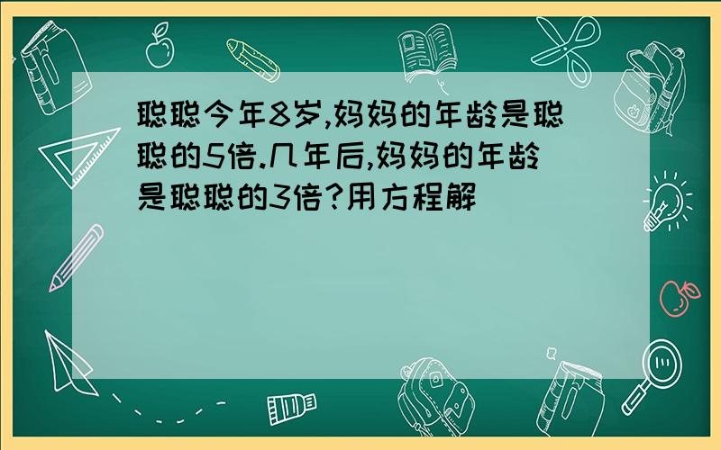 聪聪今年8岁,妈妈的年龄是聪聪的5倍.几年后,妈妈的年龄是聪聪的3倍?用方程解