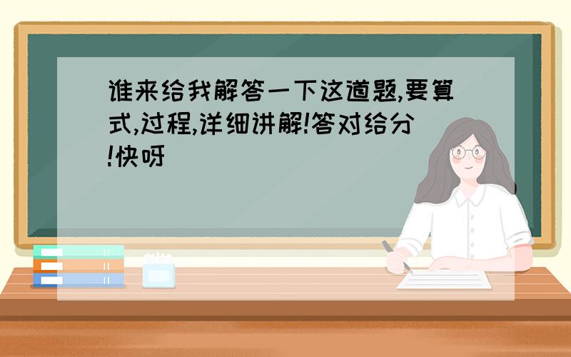 谁来给我解答一下这道题,要算式,过程,详细讲解!答对给分!快呀