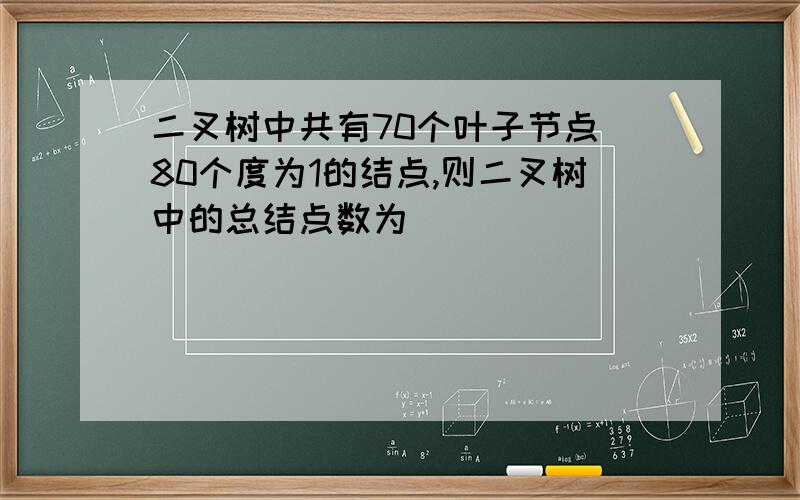 二叉树中共有70个叶子节点 80个度为1的结点,则二叉树中的总结点数为