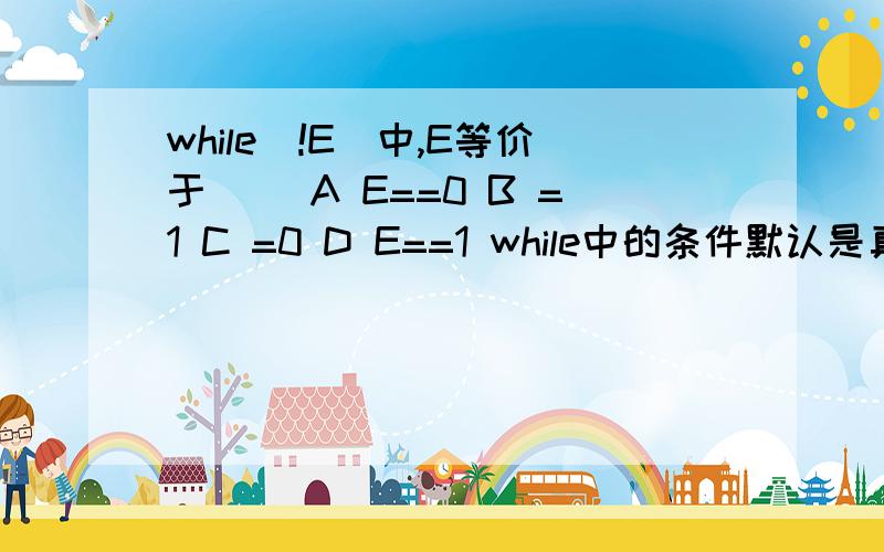 while(!E)中,E等价于（） A E==0 B =1 C =0 D E==1 while中的条件默认是真E就是个恒为真的,这下面的四个都是判断语句,我觉得应该选A,可老师总说是C,说是要把C带到while的循环条件中能执行才算等价,谁