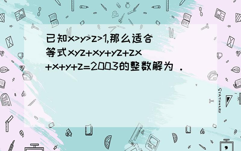 已知x>y>z>1,那么适合等式xyz+xy+yz+zx+x+y+z=2003的整数解为 .