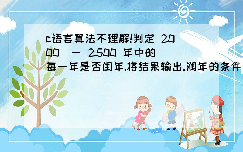 c语言算法不理解!判定 2000  ― 2500 年中的每一年是否闰年,将结果输出.润年的条件：1)能被 4 整除,但不能被 100 整除的年份；2)能被 100 整除,又能被 400 整除的年份；设 y 为被检测的年份,则算