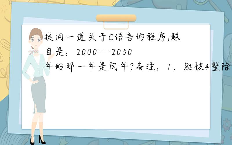 提问一道关于C语言的程序,题目是：2000---2050年的那一年是闰年?备注：1．能被4整除的但不能被100整除的是闰年．    2．能被100整除同时能被400整除的是闰年,请问师哥师姐这道程序该怎么做啊