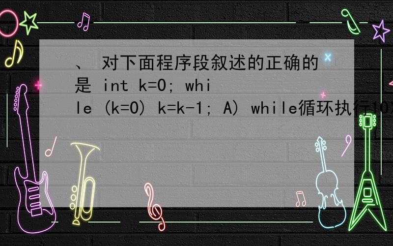 、 对下面程序段叙述的正确的是 int k=0; while (k=0) k=k-1; A) while循环执行10次 B) 无限循环 C) 循环