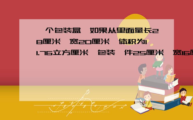 一个包装盒,如果从里面量长28厘米,宽20厘米,体积为11.76立方厘米,包装一件25厘米,宽16厘米,一个包装盒,如果从里面量长28厘米,宽20厘米,体积为11.76立方分米,包装一件25厘米,宽16厘米,高18厘米的