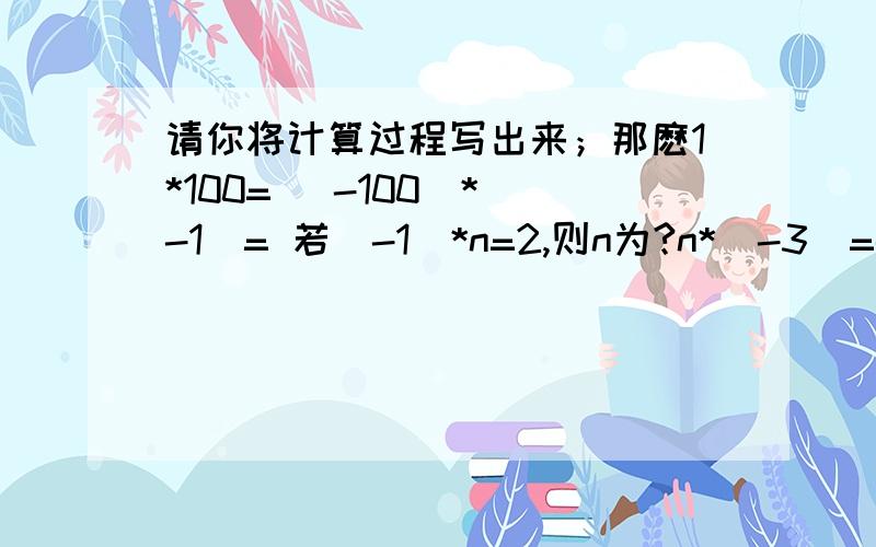 请你将计算过程写出来；那麽1*100= (-100)*(-1)= 若(-1)*n=2,则n为?n*(-3)=-2 n=?n*(-1)=-2 n=?