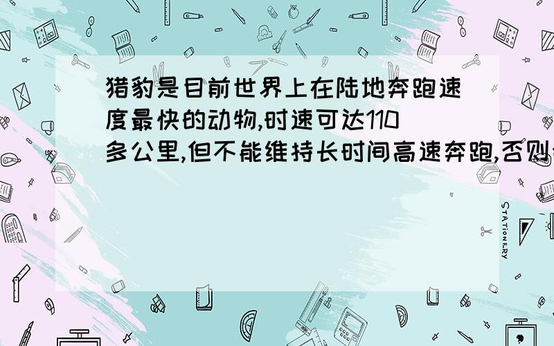 猎豹是目前世界上在陆地奔跑速度最快的动物,时速可达110多公里,但不能维持长时间高速奔跑,否则会因身体过热而危急生命,猎豹在一次追击时,经4s速度由静止达到最大,然后匀速运动保持了4s