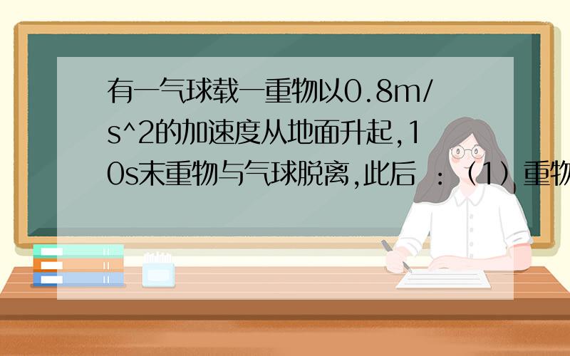 有一气球载一重物以0.8m/s^2的加速度从地面升起,10s末重物与气球脱离,此后 ：（1）重物还能上升的距离和时间各为多少?（2）重物落地时速度的大小为多少?