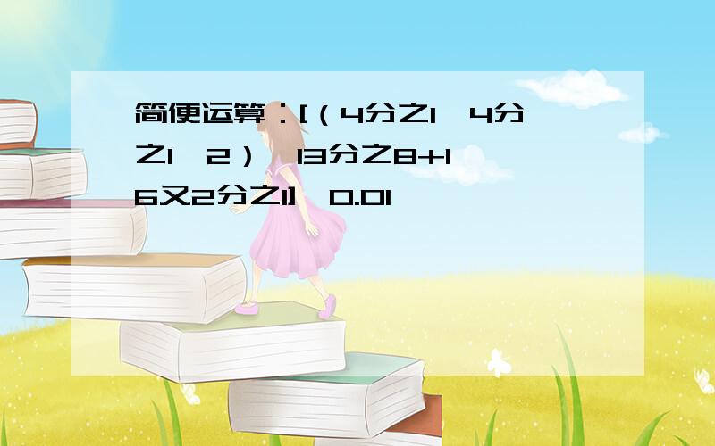 简便运算：[（4分之1—4分之1÷2）×13分之8+1÷6又2分之1]÷0.01