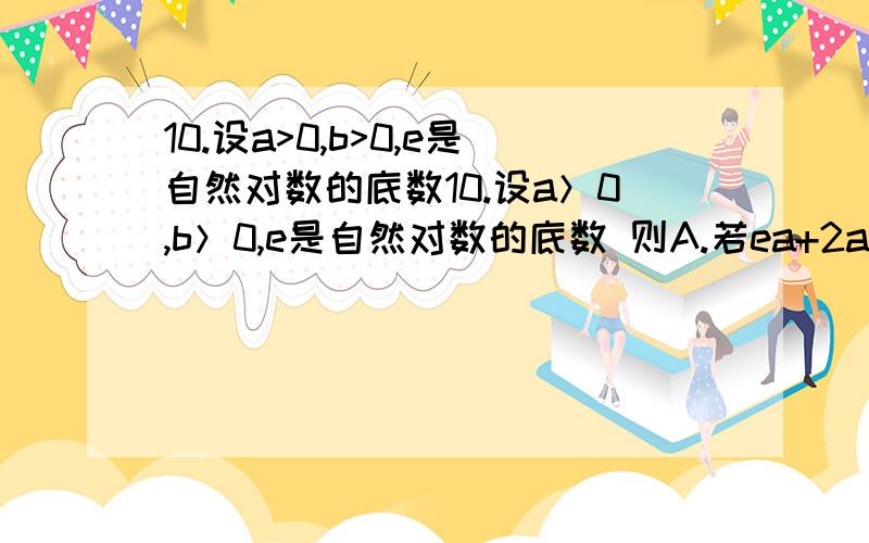 10.设a>0,b>0,e是自然对数的底数10.设a＞0,b＞0,e是自然对数的底数 则A.若ea+2a=eb+3b,则a＞bB.若ea+2a=eb+3b,则a＜bC.若ea-2a=eb-3b,则a＞bD.若ea-2a=eb-3b,则a＜be后的a b为指数