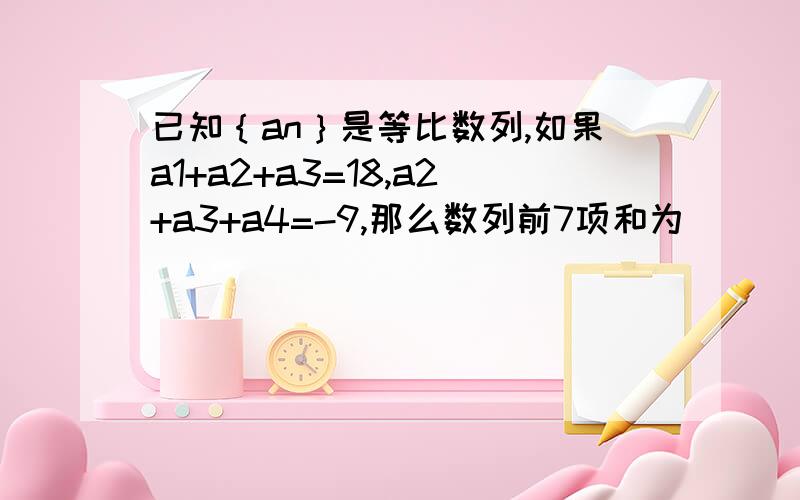 已知｛an｝是等比数列,如果a1+a2+a3=18,a2+a3+a4=-9,那么数列前7项和为