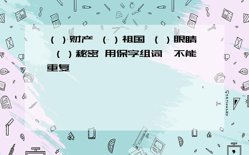 （）财产 （）祖国 （）眼睛 （）秘密 用保字组词,不能重复