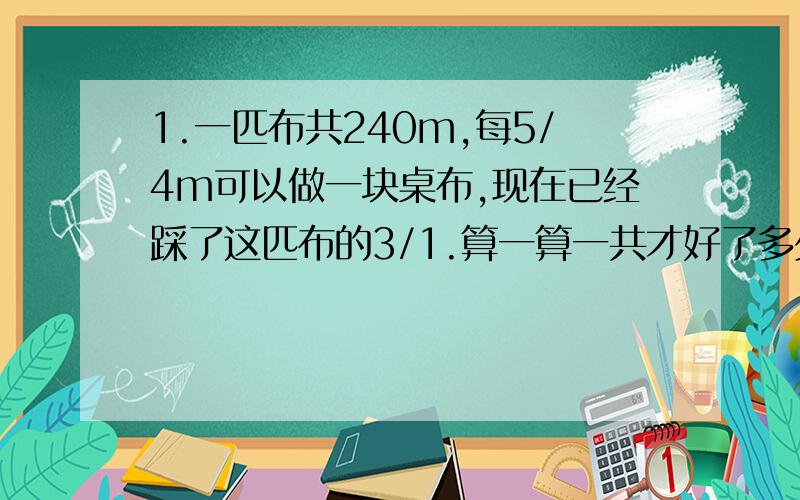 1.一匹布共240m,每5/4m可以做一块桌布,现在已经踩了这匹布的3/1.算一算一共才好了多少块桌布?（解方程）2.商店有120kg将有,其中的5/3分装在4个桶里.平均每个桶里有多少千克酱油?（解方程）3.