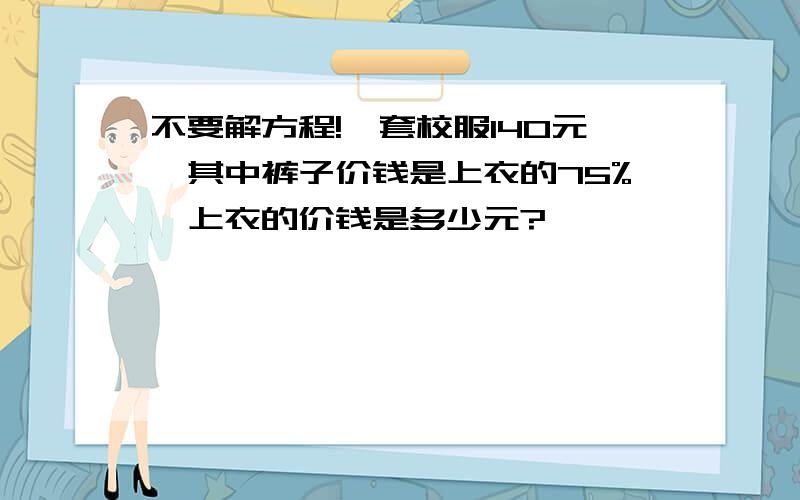 不要解方程!一套校服140元,其中裤子价钱是上衣的75%,上衣的价钱是多少元?