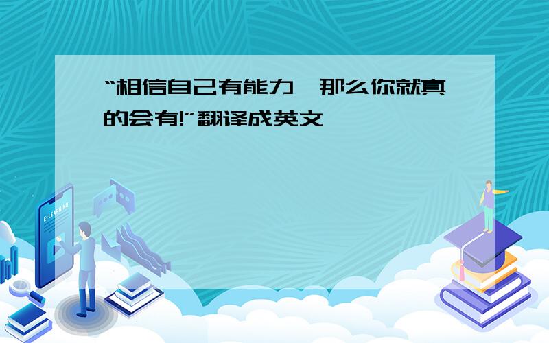 “相信自己有能力,那么你就真的会有!”翻译成英文