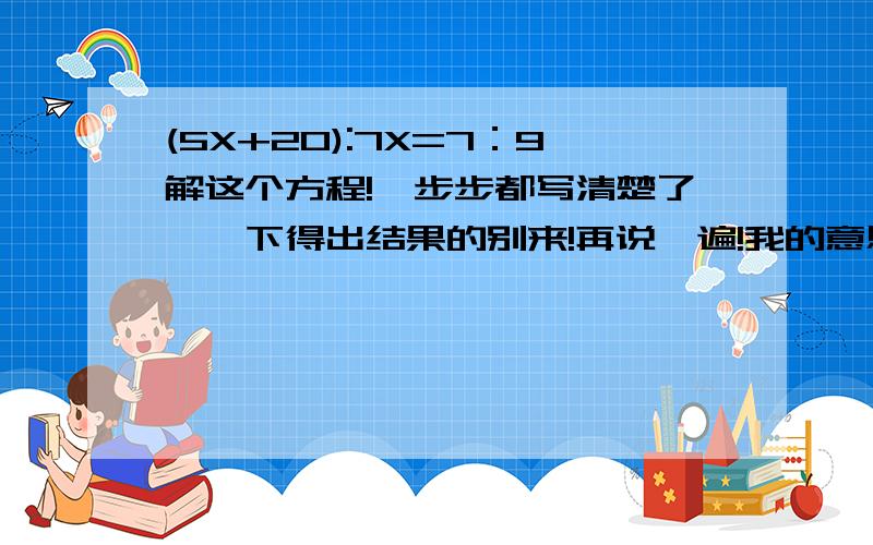 (5X+20):7X=7：9解这个方程!一步步都写清楚了,一下得出结果的别来!再说一遍!我的意思是一步一步地解，一步都不能省略！明白？