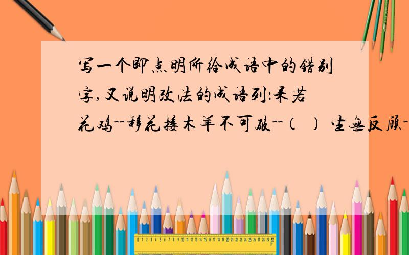 写一个即点明所给成语中的错别字,又说明改法的成语列：呆若花鸡--移花接木羊不可破--（ ） 生无反顾--（ ）天大物博--（ ） 心猿意鹿--（ ）危居乐业--（ ） 度天如年--（ ）