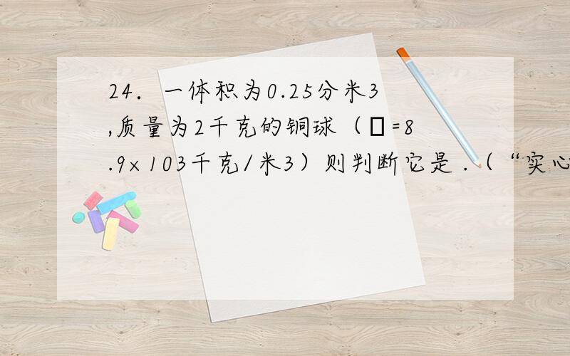 24．一体积为0.25分米3,质量为2千克的铜球（ρ=8.9×103千克/米3）则判断它是 .（“实心”或“空心”）