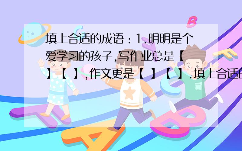 填上合适的成语：1.明明是个爱学习的孩子,写作业总是【 】【 】,作文更是【 】【 】.填上合适的成语：1.明明是个爱学习的孩子,写作业总是【 】【 】,作文更是【 】【 】.2.六年的小学生