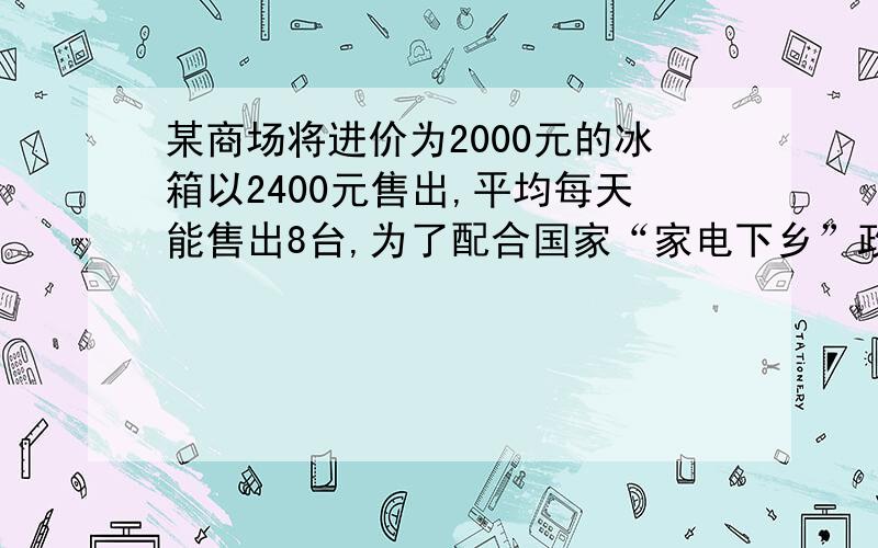 某商场将进价为2000元的冰箱以2400元售出,平均每天能售出8台,为了配合国家“家电下乡”政策的实施,商场决定采取适当的降价措施.调查表明：这种冰箱的售价每降低50元,平均每天就能多售出