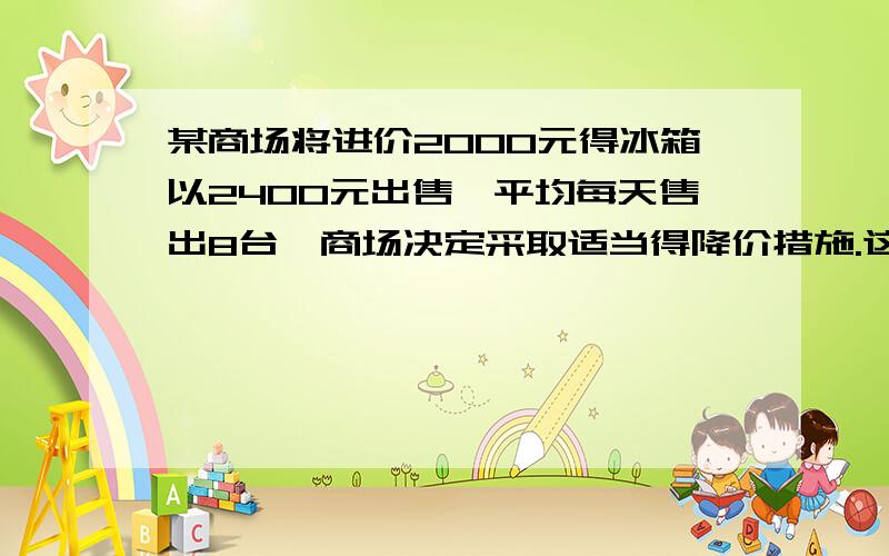 某商场将进价2000元得冰箱以2400元出售,平均每天售出8台,商场决定采取适当得降价措施.这种冰箱得售价每降低50元,平均每天就能多售4台.问题假设每台冰箱降价X元,每天销售这种冰箱得利润是