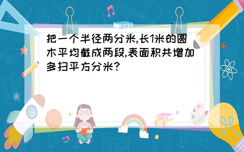 把一个半径两分米,长1米的圆木平均截成两段,表面积共增加多扫平方分米?