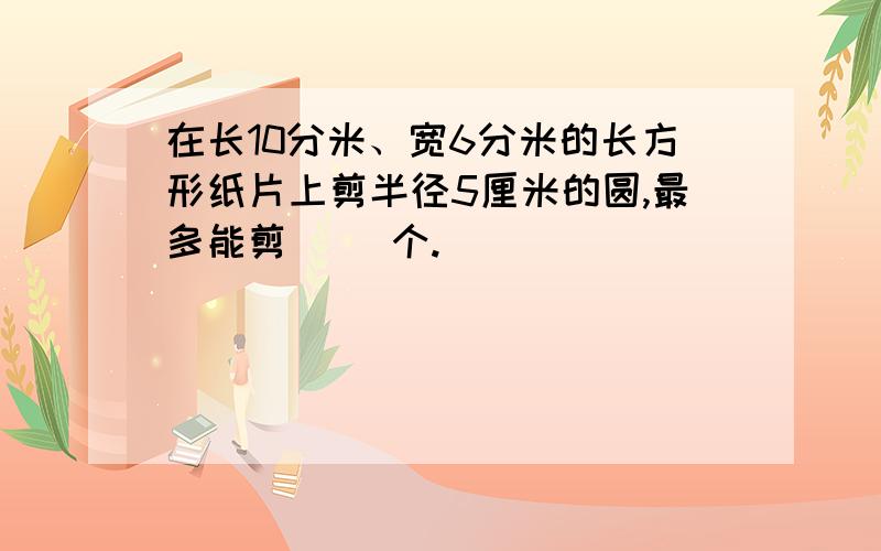 在长10分米、宽6分米的长方形纸片上剪半径5厘米的圆,最多能剪（ ）个.