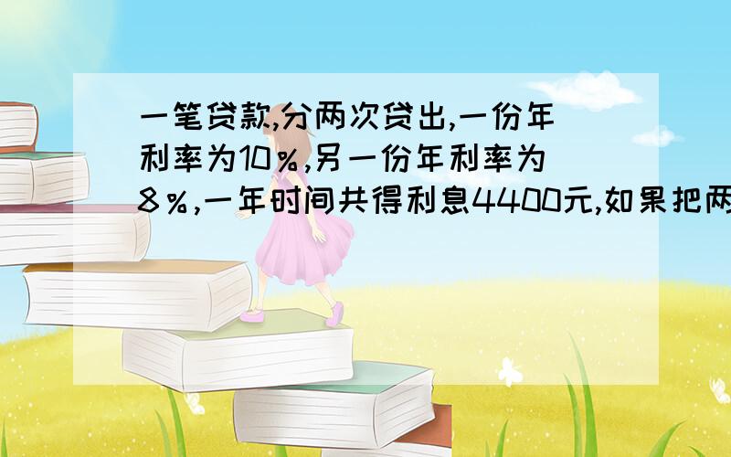 一笔贷款,分两次贷出,一份年利率为10％,另一份年利率为8％,一年时间共得利息4400元,如果把两份利率交换,那么利息一年可增加200元,问这笔款有多少元?应用题.