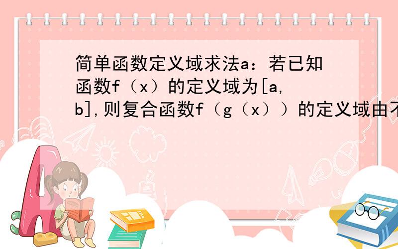 简单函数定义域求法a：若已知函数f（x）的定义域为[a,b],则复合函数f（g（x））的定义域由不等式a≤g（x）≤b求出b：若已知函数f（g（x））的定义域为[a,b],则f（x）的定义域为g（x）在x∈[a,