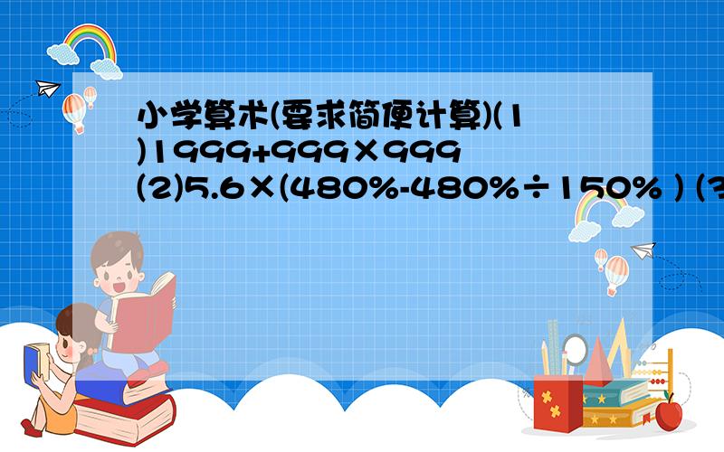 小学算术(要求简便计算)(1)1999+999×999 (2)5.6×(480%-480%÷150% ) (3)(125+12.5+1.25)×11 (4)2007÷2007分之2008(5)0.4×2分之1×2分之5×(3分之7+4分之21)