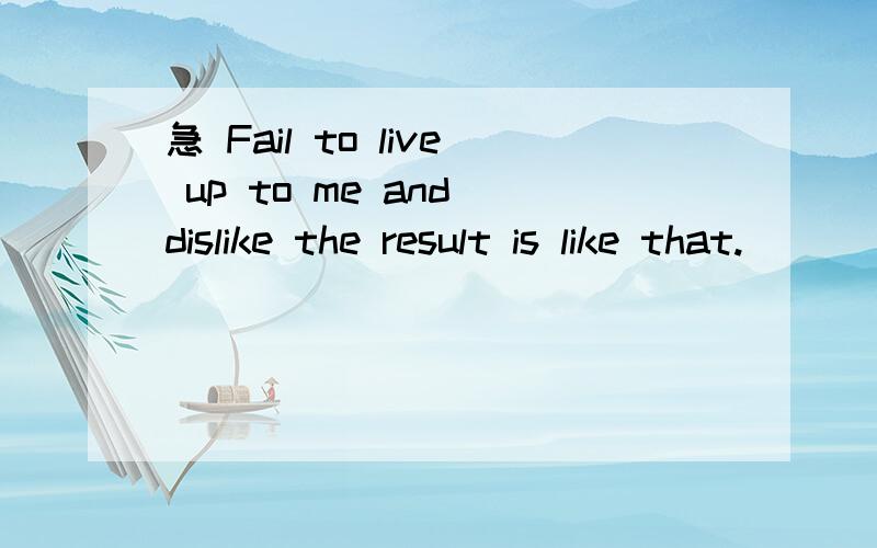 急 Fail to live up to me and dislike the result is like that.