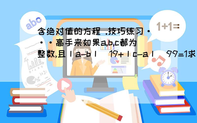 含绝对值的方程 .技巧练习···高手来如果a,b,c都为整数,且丨a-b丨^19+丨c-a丨^99=1求：丨c-a丨+丨a-b丨+丨b-c丨的值（^后面为次方）