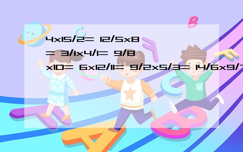 4x15/2= 12/5x8= 3/1x4/1= 9/8x10= 6x12/11= 9/2x5/3= 14/6x9/7= 8/5x15/4= 20/9x21/5= 3/11x2/1= 50/19x19/10= 24/13x26/8= 40/11x22/10= 100/16x16/25= (这些是那一块的）3/1x5/3+2= 2/1+3/1x5/2= 14/9x3/1+3/2= 7/5-9/5x7/5= 1-7/5x25/21= 6/1x(5-3/2)= 8/7x