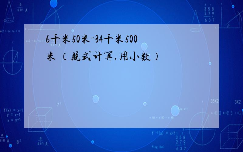 6千米50米-34千米500米 （脱式计算,用小数）